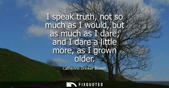Small: I speak truth, not so much as I would, but as much as I dare and I dare a little more, as I grown older