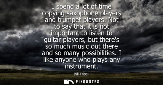 Small: I spend a lot of time copying saxophone players and trumpet players. Not to say that it is not importan