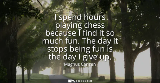 Small: I spend hours playing chess because I find it so much fun. The day it stops being fun is the day I give up