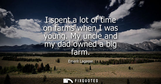 Small: I spent a lot of time on farms when I was young. My uncle and my dad owned a big farm
