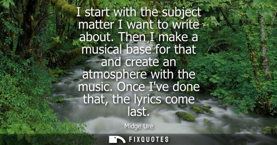 Small: I start with the subject matter I want to write about. Then I make a musical base for that and create a