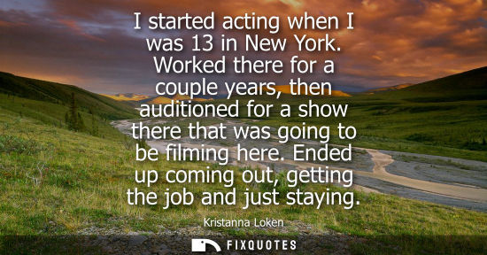 Small: I started acting when I was 13 in New York. Worked there for a couple years, then auditioned for a show
