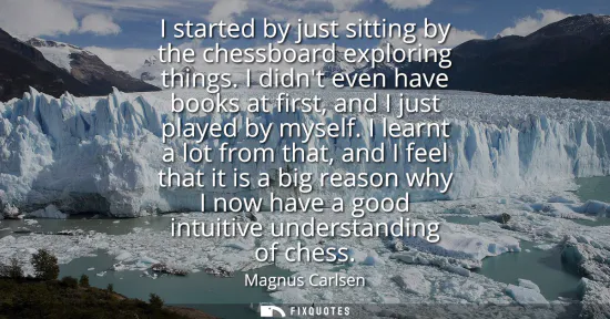 Small: I started by just sitting by the chessboard exploring things. I didnt even have books at first, and I just pla