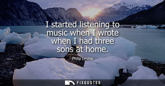 Small: I started listening to music when I wrote when I had three sons at home