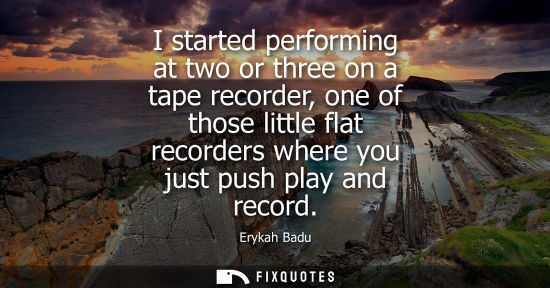 Small: I started performing at two or three on a tape recorder, one of those little flat recorders where you j