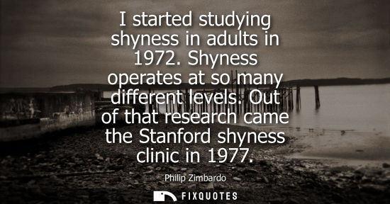 Small: I started studying shyness in adults in 1972. Shyness operates at so many different levels. Out of that
