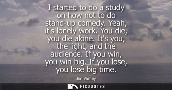 Small: I started to do a study on how not to do stand-up comedy. Yeah, its lonely work. You die, you die alone