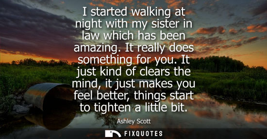 Small: I started walking at night with my sister in law which has been amazing. It really does something for y
