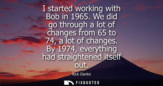 Small: I started working with Bob in 1965. We did go through a lot of changes from 65 to 74, a lot of changes.