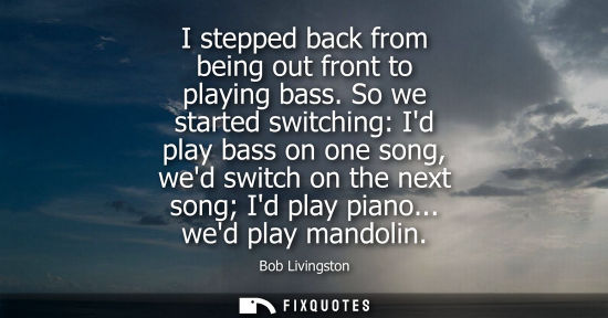 Small: I stepped back from being out front to playing bass. So we started switching: Id play bass on one song,