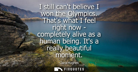 Small: I still cant believe I won the Olympics. Thats what I feel right now - completely alive as a human being. Its 