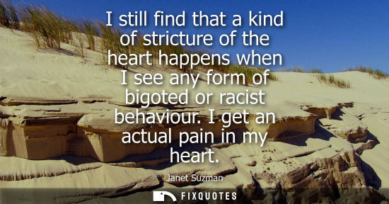 Small: I still find that a kind of stricture of the heart happens when I see any form of bigoted or racist beh