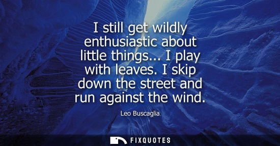 Small: I still get wildly enthusiastic about little things... I play with leaves. I skip down the street and run agai