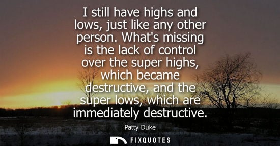Small: I still have highs and lows, just like any other person. Whats missing is the lack of control over the 