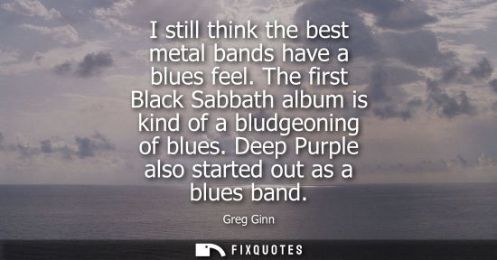 Small: I still think the best metal bands have a blues feel. The first Black Sabbath album is kind of a bludge