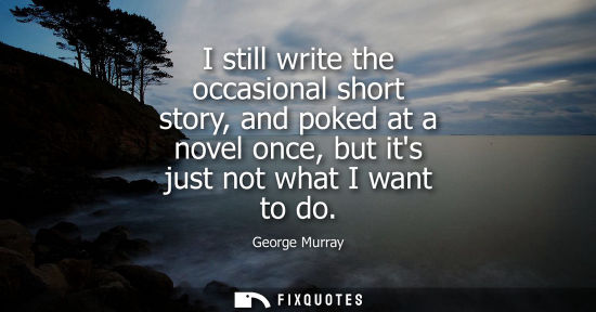 Small: I still write the occasional short story, and poked at a novel once, but its just not what I want to do