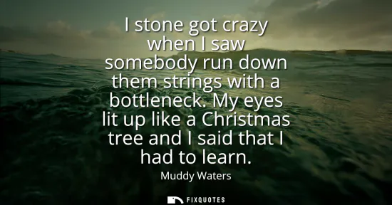 Small: I stone got crazy when I saw somebody run down them strings with a bottleneck. My eyes lit up like a Christmas