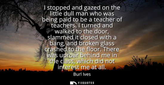 Small: I stopped and gazed on the little dull man who was being paid to be a teacher of teachers. I turned and walked