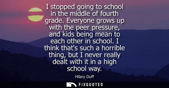 Small: I stopped going to school in the middle of fourth grade. Everyone grows up with the peer pressure, and 