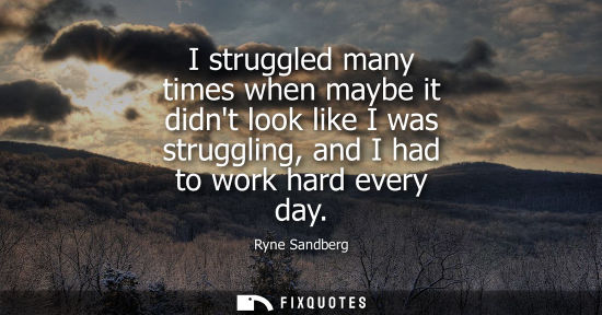 Small: I struggled many times when maybe it didnt look like I was struggling, and I had to work hard every day