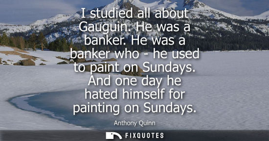 Small: I studied all about Gauguin. He was a banker. He was a banker who - he used to paint on Sundays. And one day h