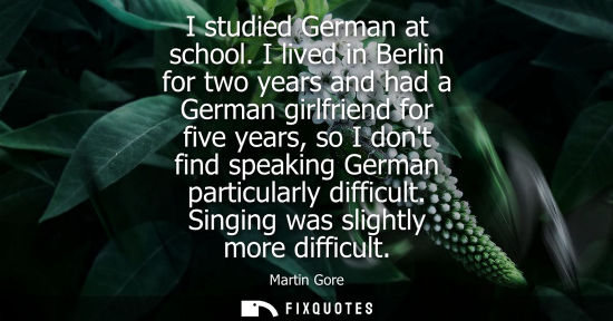 Small: I studied German at school. I lived in Berlin for two years and had a German girlfriend for five years, so I d