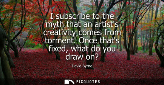 Small: David Byrne: I subscribe to the myth that an artists creativity comes from torment. Once thats fixed, what do 