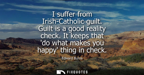 Small: I suffer from Irish-Catholic guilt. Guilt is a good reality check. It keeps that do what makes you happ