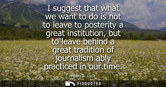 Small: I suggest that what we want to do is not to leave to posterity a great institution, but to leave behind