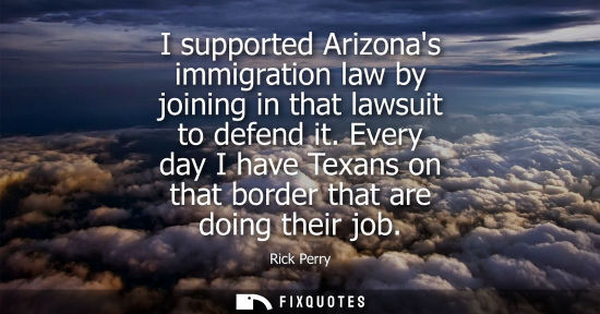 Small: I supported Arizonas immigration law by joining in that lawsuit to defend it. Every day I have Texans o