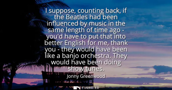 Small: I suppose, counting back, if the Beatles had been influenced by music in the same length of time ago - youd ha