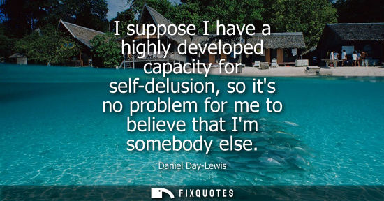 Small: I suppose I have a highly developed capacity for self-delusion, so its no problem for me to believe tha