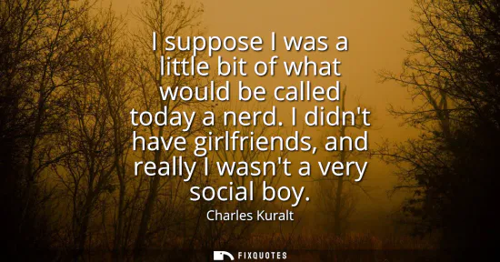 Small: I suppose I was a little bit of what would be called today a nerd. I didnt have girlfriends, and really I wasn