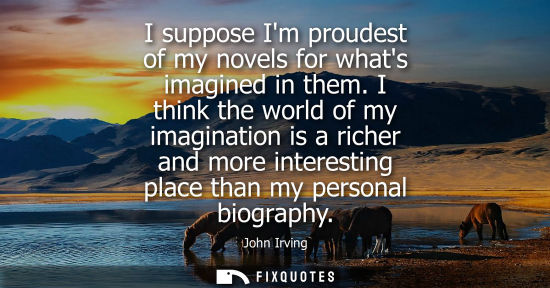 Small: I suppose Im proudest of my novels for whats imagined in them. I think the world of my imagination is a