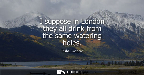 Small: I suppose in London they all drink from the same watering holes