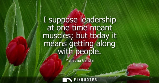 Small: Mahatma Gandhi - I suppose leadership at one time meant muscles but today it means getting along with people