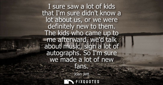 Small: I sure saw a lot of kids that Im sure didnt know a lot about us, or we were definitely new to them.