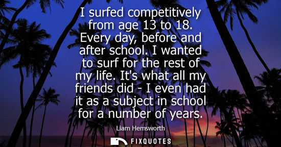 Small: I surfed competitively from age 13 to 18. Every day, before and after school. I wanted to surf for the rest of
