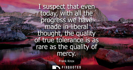 Small: I suspect that even today, with all the progress we have made in liberal thought, the quality of true t