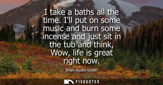 Small: I take a baths all the time. Ill put on some music and burn some incense and just sit in the tub and th