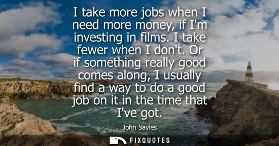 Small: I take more jobs when I need more money, if Im investing in films. I take fewer when I dont. Or if some