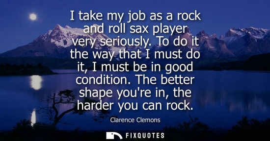 Small: I take my job as a rock and roll sax player very seriously. To do it the way that I must do it, I must 