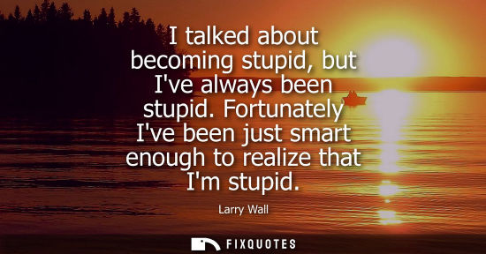 Small: I talked about becoming stupid, but Ive always been stupid. Fortunately Ive been just smart enough to r