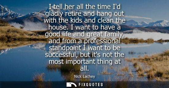 Small: I tell her all the time Id gladly retire and hang out with the kids and clean the house. I want to have