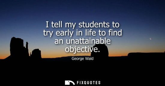 Small: I tell my students to try early in life to find an unattainable objective