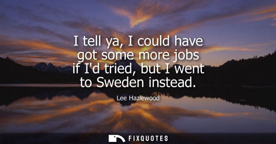 Small: I tell ya, I could have got some more jobs if Id tried, but I went to Sweden instead