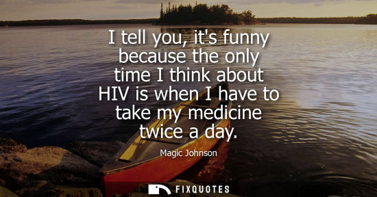 Small: I tell you, its funny because the only time I think about HIV is when I have to take my medicine twice a day