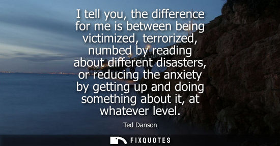 Small: I tell you, the difference for me is between being victimized, terrorized, numbed by reading about diff