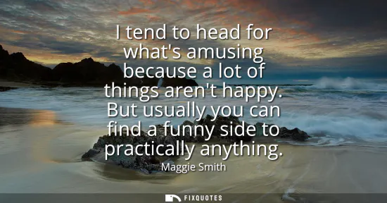 Small: I tend to head for whats amusing because a lot of things arent happy. But usually you can find a funny side to