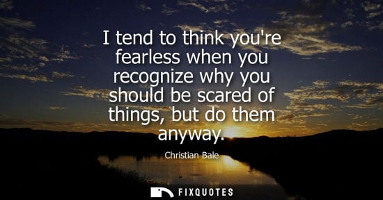 Small: I tend to think youre fearless when you recognize why you should be scared of things, but do them anywa